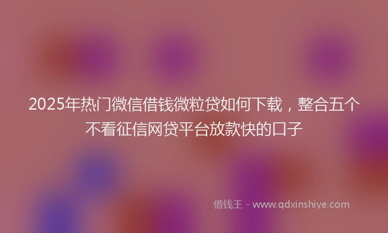 2025年热门微信借钱微粒贷如何下载，整合五个不看征信网贷平台放款快的口子