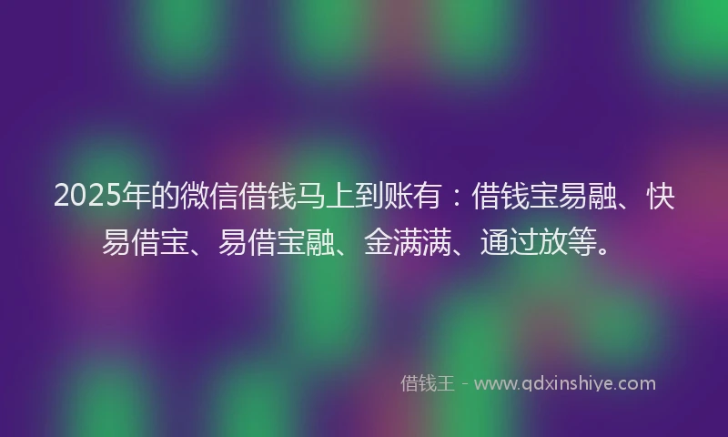 2025年的微信借钱马上到账有：借钱宝易融、快易借宝、易借宝融、金满满、通过放等。