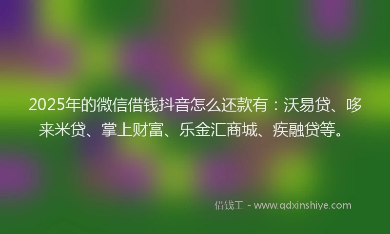 2025年的微信借钱抖音怎么还款有：沃易贷、哆来米贷、掌上财富、乐金汇商城、疾融贷等。