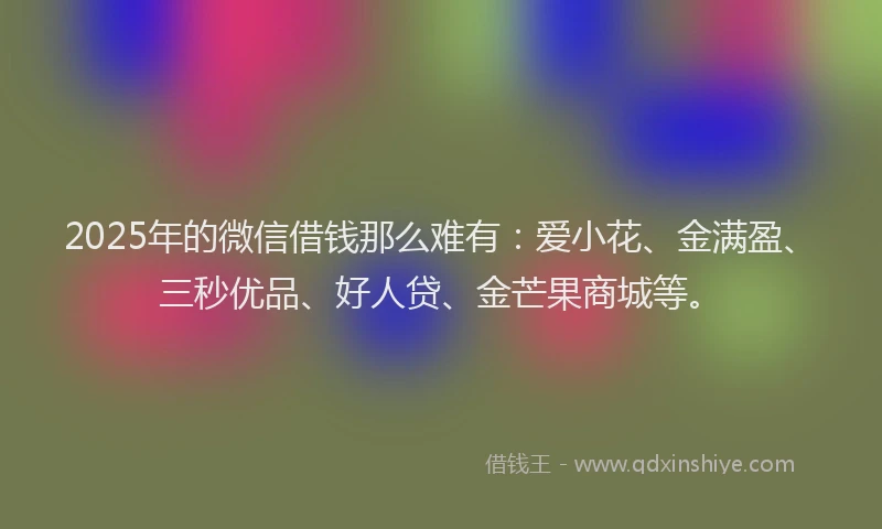 2025年的微信借钱那么难有：爱小花、金满盈、三秒优品、好人贷、金芒果商城等。