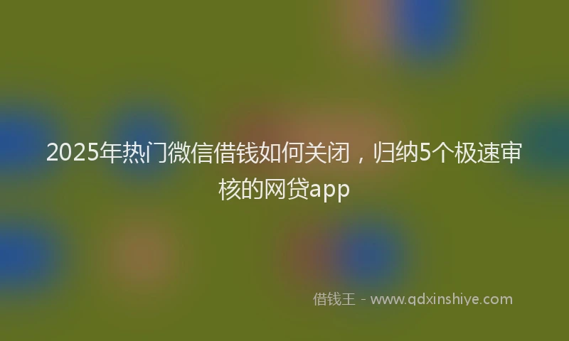 2025年热门微信借钱如何关闭，归纳5个极速审核的网贷app