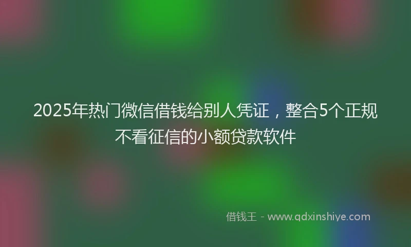 2025年热门微信借钱给别人凭证，整合5个正规不看征信的小额贷款软件