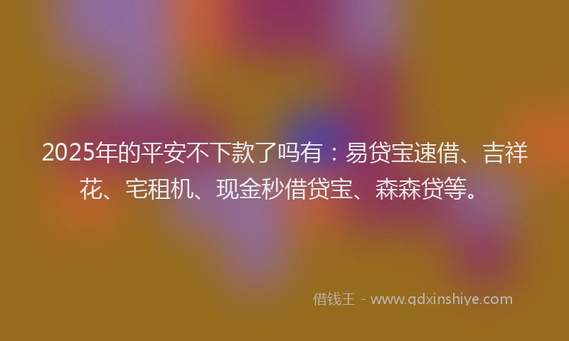 2025年的平安不下款了吗有：易贷宝速借、吉祥花、宅租机、现金秒借贷宝、森森贷等。