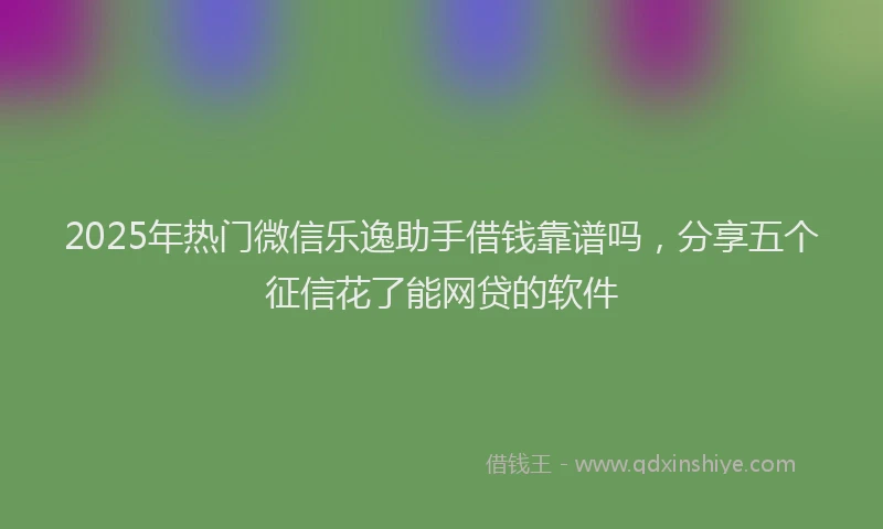 2025年热门微信乐逸助手借钱靠谱吗，分享五个征信花了能网贷的软件