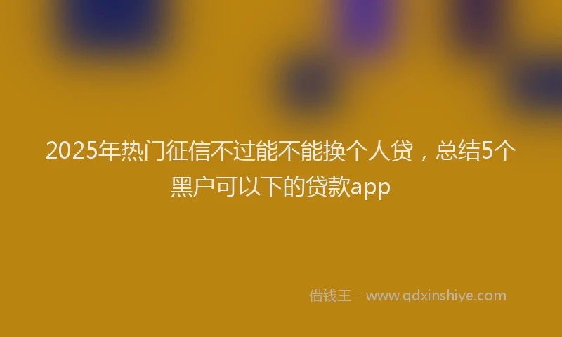 2025年热门征信不过能不能换个人贷，总结5个黑户可以下的贷款app