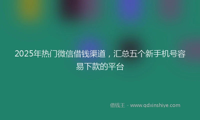 2025年热门微信借钱渠道，汇总五个新手机号容易下款的平台