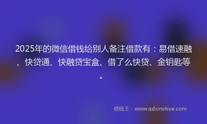 2025年的微信借钱给别人备注借款有：易借速融、快贷通、快融贷宝盒、借了么快贷、金钥匙等。