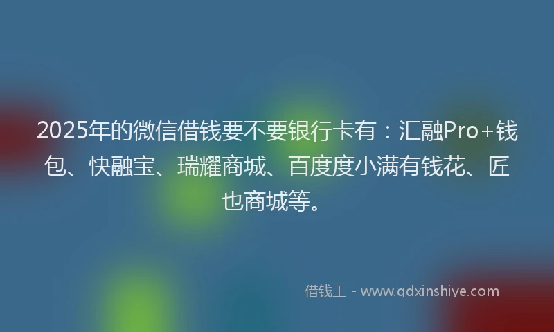 2025年的微信借钱要不要银行卡有：汇融Pro+钱包、快融宝、瑞耀商城、百度度小满有钱花、匠也商城等。