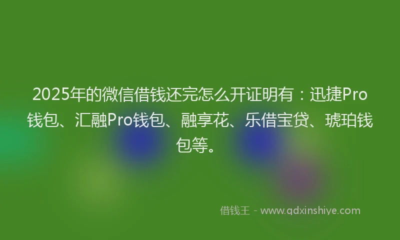 2025年的微信借钱还完怎么开证明有：迅捷Pro钱包、汇融Pro钱包、融享花、乐借宝贷、琥珀钱包等。