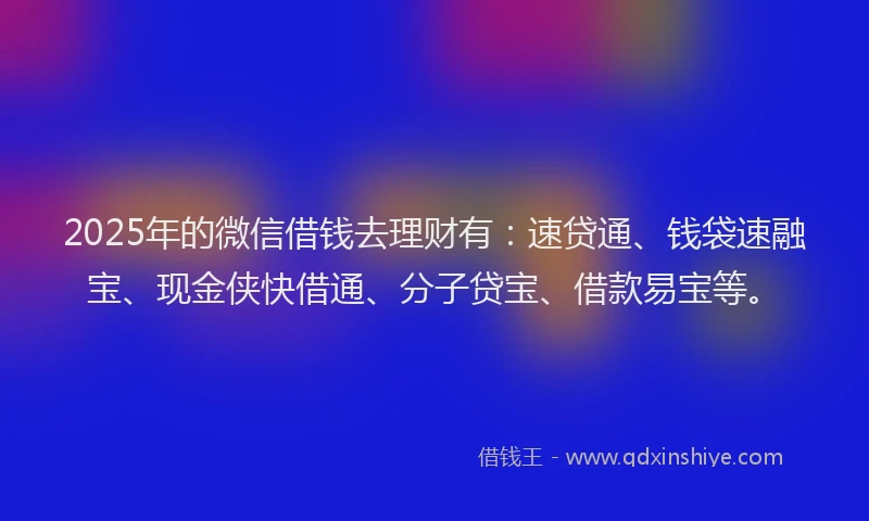 2025年的微信借钱去理财有：速贷通、钱袋速融宝、现金侠快借通、分子贷宝、借款易宝等。