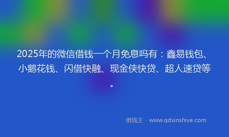 2025年的微信借钱一个月免息吗有：鑫易钱包、小鹅花钱、闪借快融、现金侠快贷、超人速贷等。