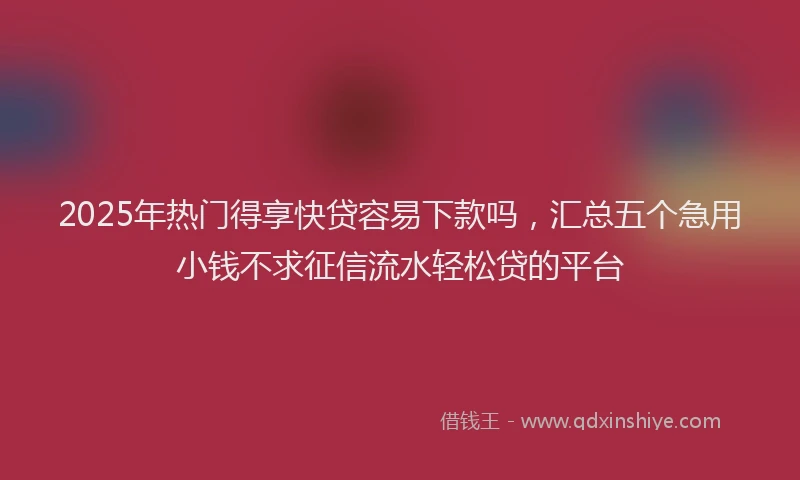 2025年热门得享快贷容易下款吗，汇总五个急用小钱不求征信流水轻松贷的平台