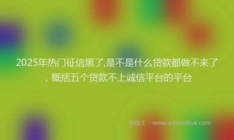 2025年热门征信黑了,是不是什么贷款都做不来了，概括五个贷款不上诚信平台的平台