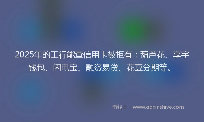2025年的工行能查信用卡被拒有：葫芦花、享宇钱包、闪电宝、融资易贷、花豆分期等。