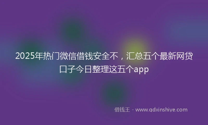 2025年热门微信借钱安全不，汇总五个最新网贷口子今日整理这五个app