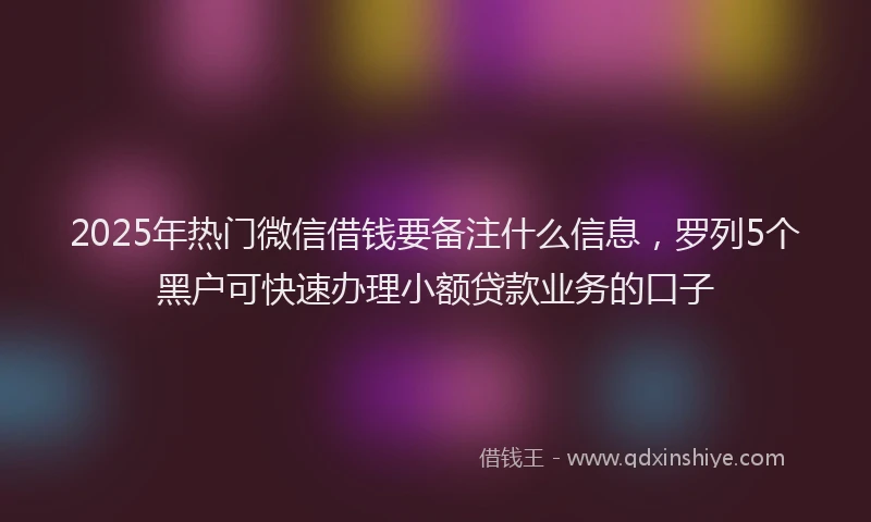 2025年热门微信借钱要备注什么信息，罗列5个黑户可快速办理小额贷款业务的口子