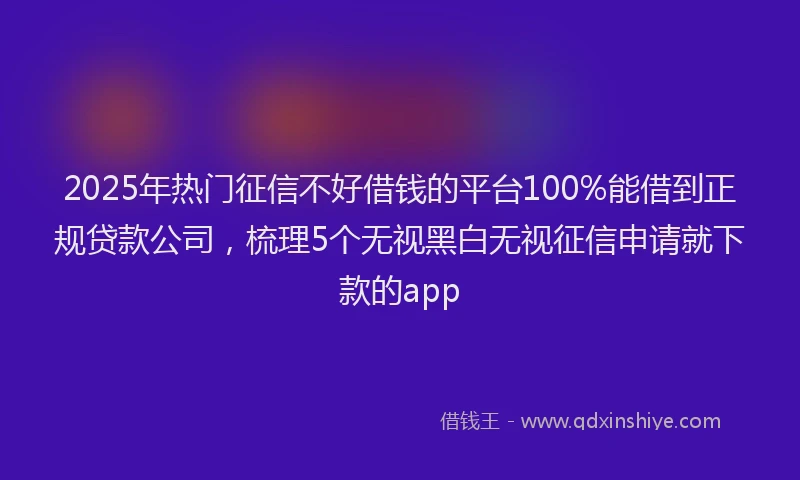 2025年热门征信不好借钱的平台100%能借到正规贷款公司，梳理5个无视黑白无视征信申请就下款的app