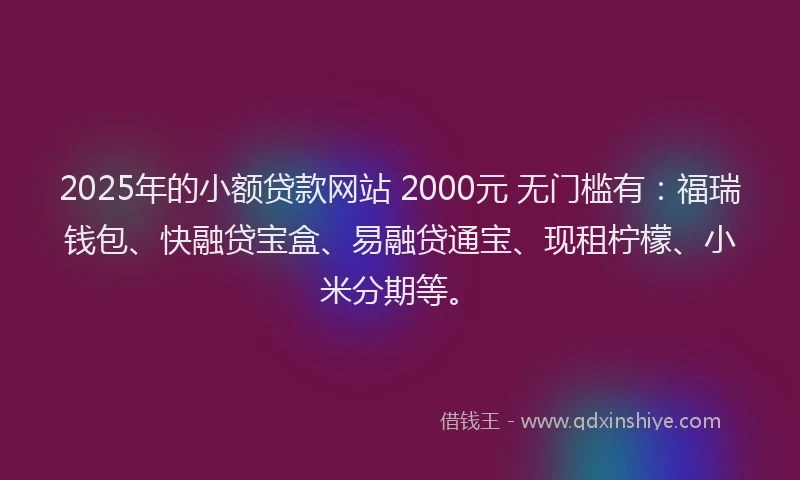 2025年的小额贷款网站 2000元 无门槛有：福瑞钱包、快融贷宝盒、易融贷通宝、现租柠檬、小米分期等。