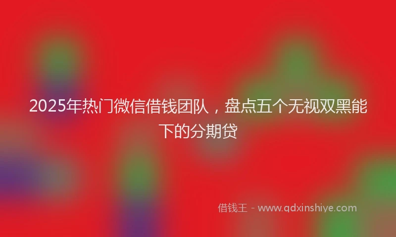 2025年热门微信借钱团队,盘点五个无视双黑能下的分期贷