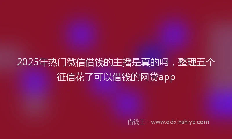 2025年热门微信借钱的主播是真的吗，整理五个征信花了可以借钱的网贷app