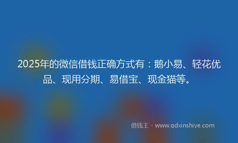 2025年的微信借钱正确方式有：鹅小易、轻花优品、现用分期、易借宝、现金猫等。