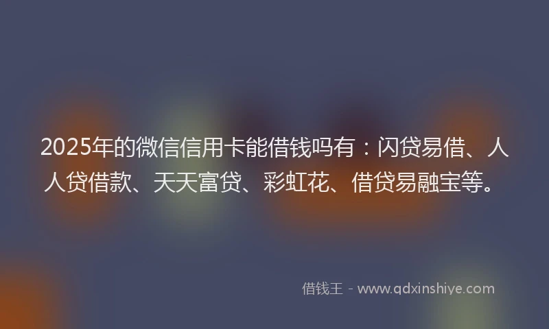 2025年的微信信用卡能借钱吗有：闪贷易借、人人贷借款、天天富贷、彩虹花、借贷易融宝等。