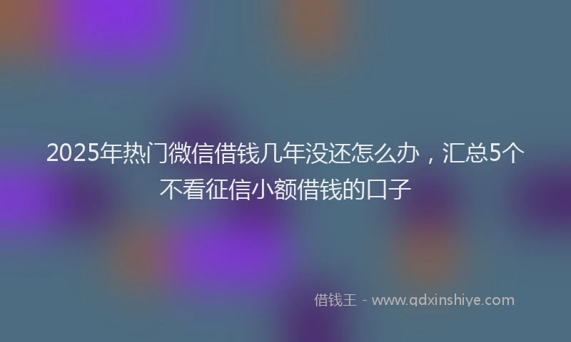 2025年热门微信借钱几年没还怎么办，汇总5个不看征信小额借钱的口子