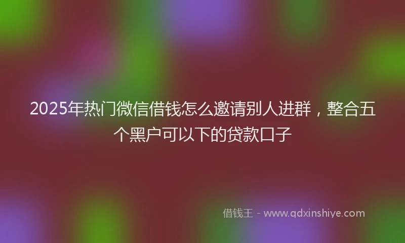2025年热门微信借钱怎么邀请别人进群，整合五个黑户可以下的贷款口子