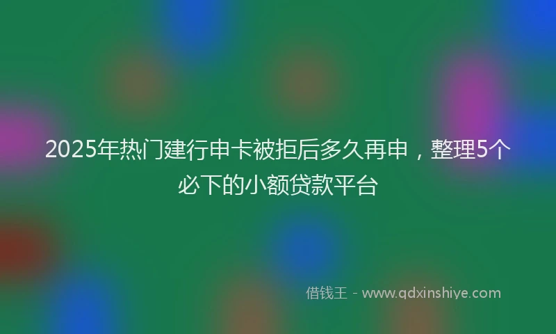 2025年热门建行申卡被拒后多久再申，整理5个必下的小额贷款平台