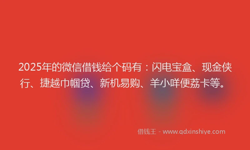 2025年的微信借钱给个码有：闪电宝盒、现金侠行、捷越巾帼贷、新机易购、羊小咩便荔卡等。