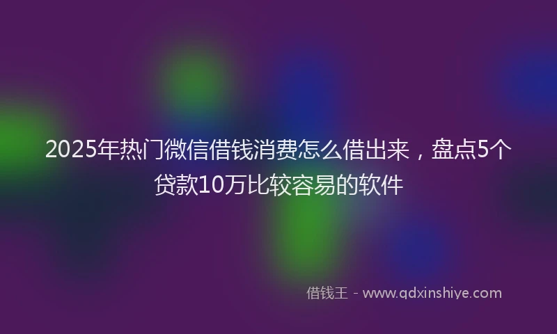 2025年热门微信借钱消费怎么借出来，盘点5个贷款10万比较容易的软件