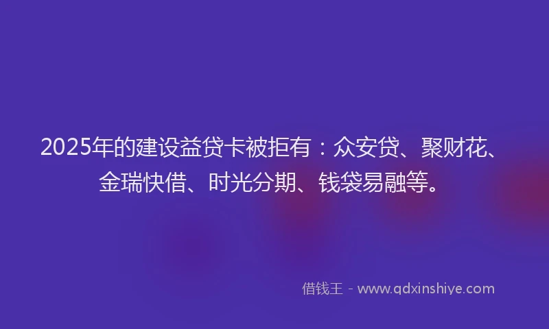2025年的建设益贷卡被拒有：众安贷、聚财花、金瑞快借、时光分期、钱袋易融等。