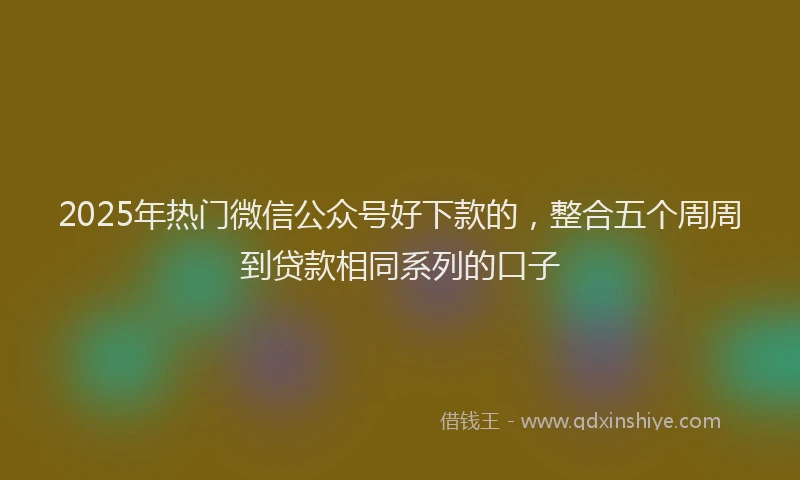 2025年热门微信公众号好下款的，整合五个周周到贷款相同系列的口子