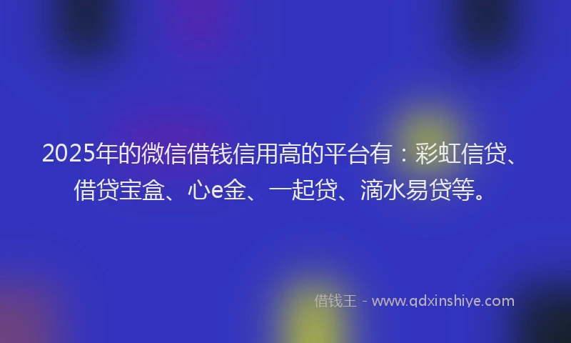 2025年的微信借钱信用高的平台有：彩虹信贷、借贷宝盒、心e金、一起贷、滴水易贷等。