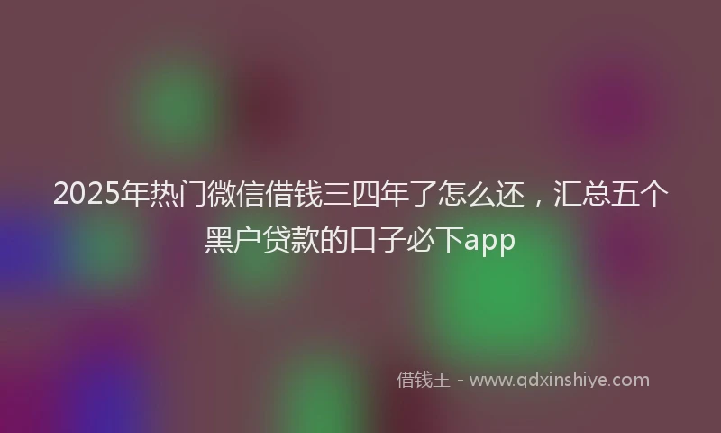 2025年热门微信借钱三四年了怎么还，汇总五个黑户贷款的口子必下app