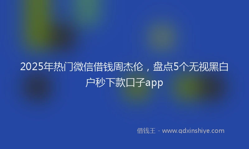 2025年热门微信借钱周杰伦，盘点5个无视黑白户秒下款口子app