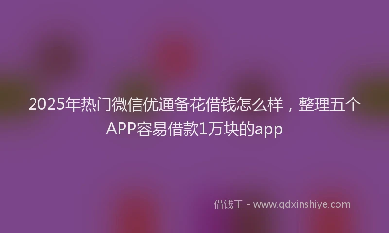 2025年热门微信优通备花借钱怎么样，整理五个APP容易借款1万块的app