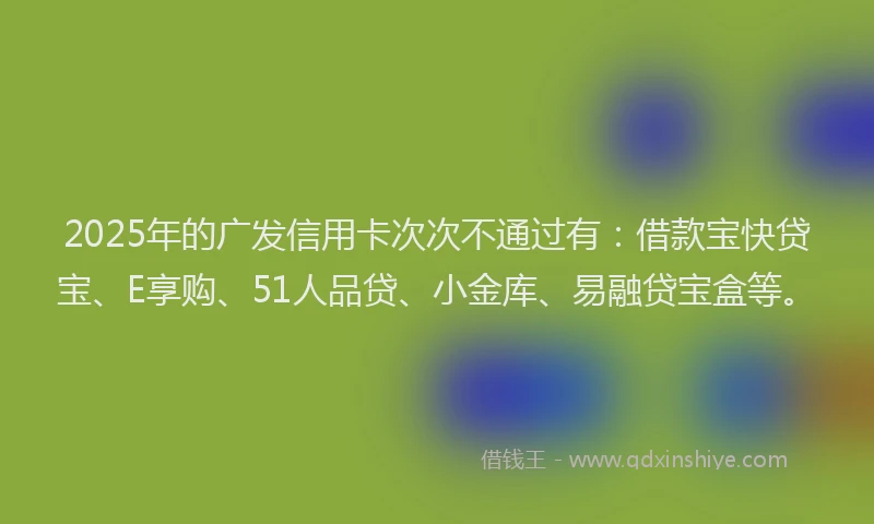 2025年的广发信用卡次次不通过有:借款宝快贷宝、E享购、51人品贷、小金库、易融贷宝盒等。