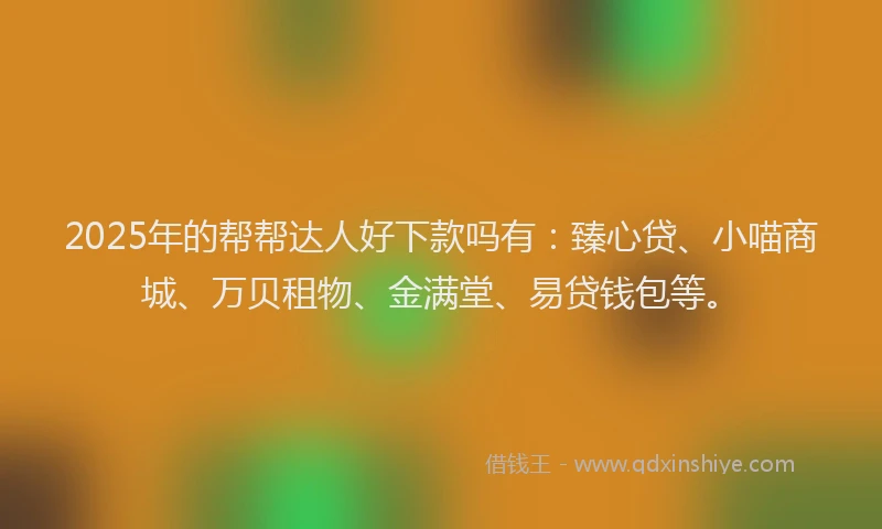 2025年的帮帮达人好下款吗有：臻心贷、小喵商城、万贝租物、金满堂、易贷钱包等。