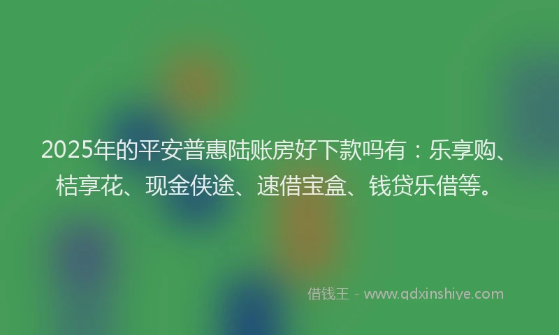 2025年的平安普惠陆账房好下款吗有：乐享购、桔享花、现金侠途、速借宝盒、钱贷乐借等。