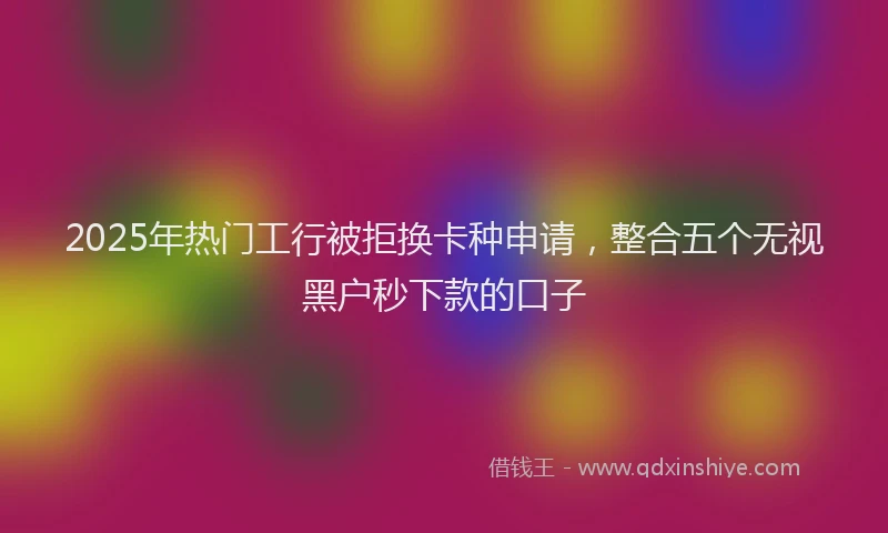 2025年热门工行被拒换卡种申请，整合五个无视黑户秒下款的口子