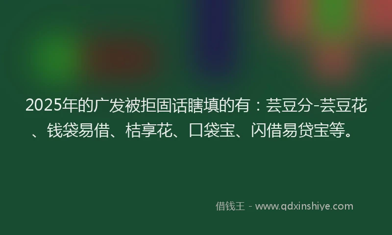 2025年的广发被拒固话瞎填的有：芸豆分-芸豆花、钱袋易借、桔享花、口袋宝、闪借易贷宝等。