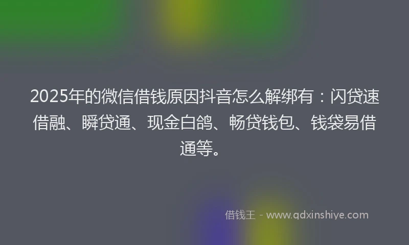 2025年的微信借钱原因抖音怎么解绑有：闪贷速借融、瞬贷通、现金白鸽、畅贷钱包、钱袋易借通等。