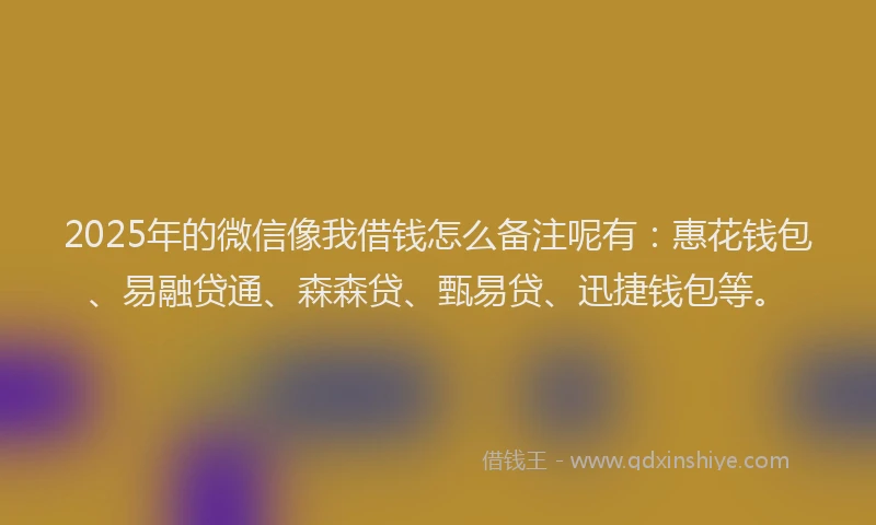 2025年的微信像我借钱怎么备注呢有：惠花钱包、易融贷通、森森贷、甄易贷、迅捷钱包等。