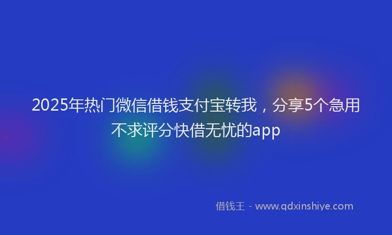2025年热门微信借钱支付宝转我，分享5个急用不求评分快借无忧的app