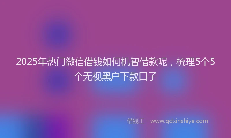 2025年热门微信借钱如何机智借款呢,梳理5个5个无视黑户下款口子