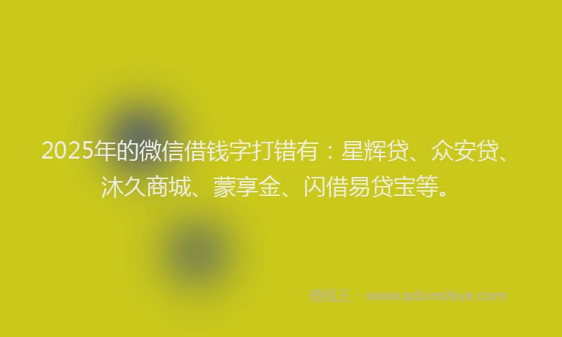 2025年的微信借钱字打错有:星辉贷、众安贷、沐久商城、蒙享金、闪借易贷宝等。