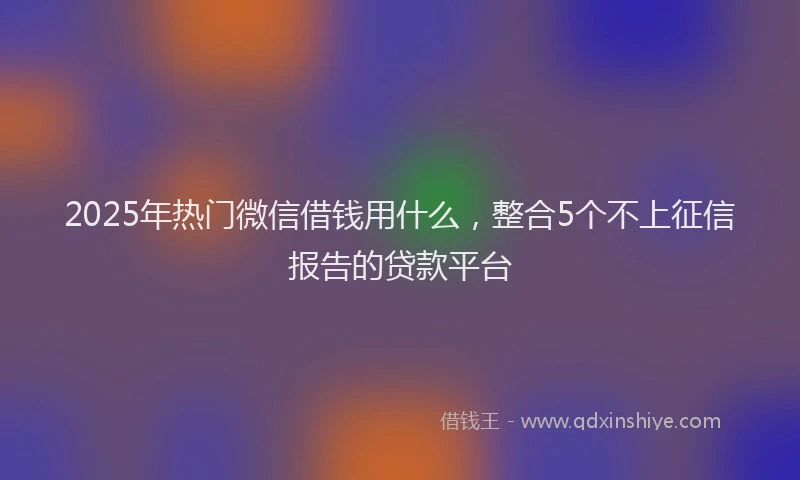 2025年热门微信借钱用什么，整合5个不上征信报告的贷款平台