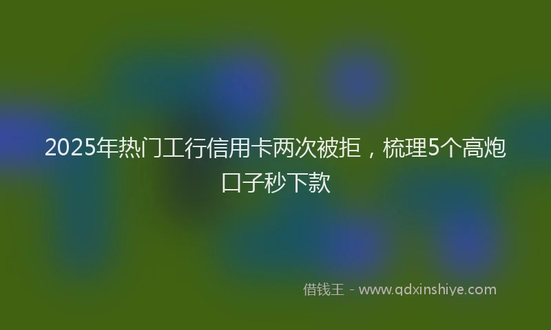 2025年热门工行信用卡两次被拒，梳理5个高炮口子秒下款