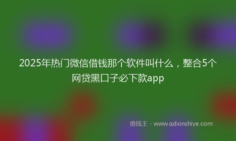 2025年热门微信借钱那个软件叫什么，整合5个网贷黑口子必下款app